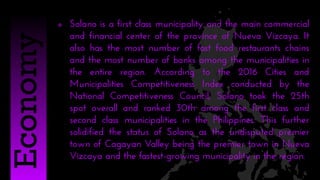  Solano is a first class municipality and the main commercial
and financial center of the province of Nueva Vizcaya. It
also has the most number of fast food restaurants chains
and the most number of banks among the municipalities in
the entire region. According to the 2016 Cities and
Municipalities Competitiveness Index conducted by the
National Competitiveness Council, Solano took the 25th
spot overall and ranked 30th among the first class and
second class municipalities in the Philippines. This further
solidified the status of Solano as the undisputed premier
town of Cagayan Valley being the premier town in Nueva
Vizcaya and the fastest-growing municipality in the region.
Economy
 