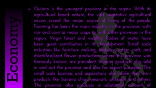  Quirino is the youngest province in the region. With its
agricultural based nature, the vast vegetative agricultural
covers reveal the major source of living of the people.
Farming has been the main industry in the province, with
rice and corn as major crops as with other provinces in the
region. Virgin forest and wealthy bodies of water have
been great contributors in its development. Small scale
industries like furniture making, basketry, rattan craft, and
dried/fossilized flower production, where the province was
famously known, are prevalent. Banana products also sold
in and out the province and also for export purposes. The
small scale business and associations also make their own
products like banana chips, peanuts, patupats and others.
The province also produces a substantial amount of
Economy
 