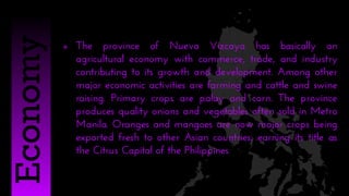  The province of Nueva Vizcaya has basically an
agricultural economy with commerce, trade, and industry
contributing to its growth and development. Among other
major economic activities are farming and cattle and swine
raising. Primary crops are palay and corn. The province
produces quality onions and vegetables often sold in Metro
Manila. Oranges and mangoes are now major crops being
exported fresh to other Asian countries; earning its title as
the Citrus Capital of the Philippines
Economy
 