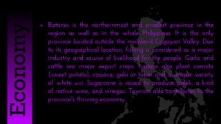  Batanes is the northernmost and smallest province in the
region as well as in the whole Philippines. It is the only
province located outside the mainland Cagayan Valley. Due
to its geographical location, fishing is considered as a major
industry and source of livelihood for the people. Garlic and
cattle are major export crops. Ivatans also plant camote
(sweet potato), cassava, gabi or tuber and a unique variety
of white uvi. Sugarcane is raised to produce palek, a kind
of native wine, and vinegar. Tourism also contributes to the
province's thriving economy.
Economy
 
