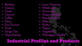 • Bamboo
• Cassava
• Cocoa
• Coconut
• Coffee
• Dairy
• Eco-Tourism
• Fruits
• Ginger Tea
• Hopia Ibanag
• Loom Weaving
• Metalworks
• Muscovado
• Organic fertilizer
• Peanut Products
• Pottery
• Poultry
• Tilapia
• Vegetables
• Malunggay Noodles
Industrial Profiles and Products
 