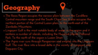  The Ilocos Region occupies the narrow plain between the Cordillera
Central mountain range and the South China Sea. It also occupies the
northern portion of the Central Luzon plain, to the north-east of the
Zambales Mountains.
 Lingayen Gulf is the most notable body of water in the region and it
contains a number of islands, including the Hundred Islands National
Park. To the north of the region is Luzon Strait.
 The Agno river runs through Pangasinan and empties into the Lingayen
Gulf. The river flow into a broad delta in the vicinity of Lingayen and
Dagupan City.
Geography
 