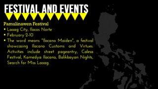Pamulinawen Festival
 Laoag City, Ilocos Norte
 February 2-10
 The word means "Ilocano Maiden", a festival
showcasing Ilocano Customs and Virtues.
Activities include street pageantry, Calesa
Festival, Komedya Ilocano, Balikbayan Nights,
Search for Miss Laoag.
 