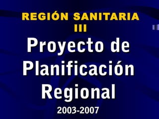 REGIÓN SANITARIA
       III

Proyecto de
Planificación
  Regional
    2003-2007
 