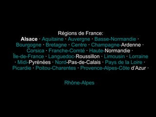Régions de France: Alsace  ·  Aquitaine  ·  Auvergne  ·  Basse-Normandie  ·  Bourgogne  ·  Bretagne  ·  Centre  ·  Champagne- Ardenne  ·  Corsica  ·  Franche-Comté  ·  Haute- Normandie  ·  Île-de-France  ·  Languedoc- Roussillon  ·  Limousin  ·  Lorraine  ·  Midi- Pyrénées  ·  Nord -Pas-de-Calais  ·  Pays de la Loire  ·  Picardie  ·  Poitou-Charentes  ·  Provence-Alpes-Côte   d’Azur  ·  Rhône-Alpes   
