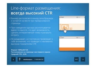  При наведении курсора расхлопывается
вдвое по высоте, что дает возможность
сделать интерактивный тизер и раскрыть
интригу
Баннер располагается внизу окна браузера
и остается на месте при прокручивании
страницы
	
  
Не раздражает, но постоянно привлекает к
себе внимание, что приводит к неизменно
высоким показателям CTR	
  
10/17
Формат 100%х60/120
Расположение на странице: низ первого экрана
Средний CTR:  0,5%
sales@kavanga.ru +7 (495) 668-07-28
Line-формат размещения:
всегда высокий CTR
 