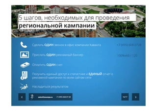  	
  
	
  	
  
Сделать ОДИН звонок в офис компании Каванга
Прислать ОДИН рекламный баннер
Оплатить ОДИН счет
Получить единый доступ к статистике и ЕДИНЫЙ отчет о
рекламной кампании по всем сайтам сети
Насладиться результатом
+7 (495) 668-0728
100%х60 / 120
16/17sales@kavanga.ru +7 (495) 668-07-28
5 шагов, необходимых для проведения
региональной кампании
 