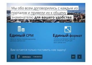 Единый	
  СРМ	
   Единый	
  формат	
  
Цена за тысячу показов одинакова
для всех сайтов сети
Уникальный формат с массой
возможностей общий для
всех сайтов сети
Вам остается только поставить нам задачу!
9/17sales@kavanga.ru +7 (495) 668-07-28
Мы обо всем договорились с каждым из
порталов и привели их к общему
знаменателю для вашего удобства:
 