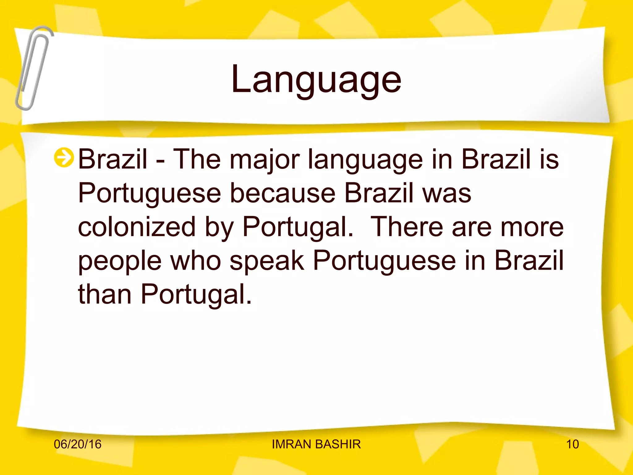 Language
Brazil - The major language in Brazil is
Portuguese because Brazil was
colonized by Portugal. There are more
people who speak Portuguese in Brazil
than Portugal.
06/20/16 10IMRAN BASHIR
 