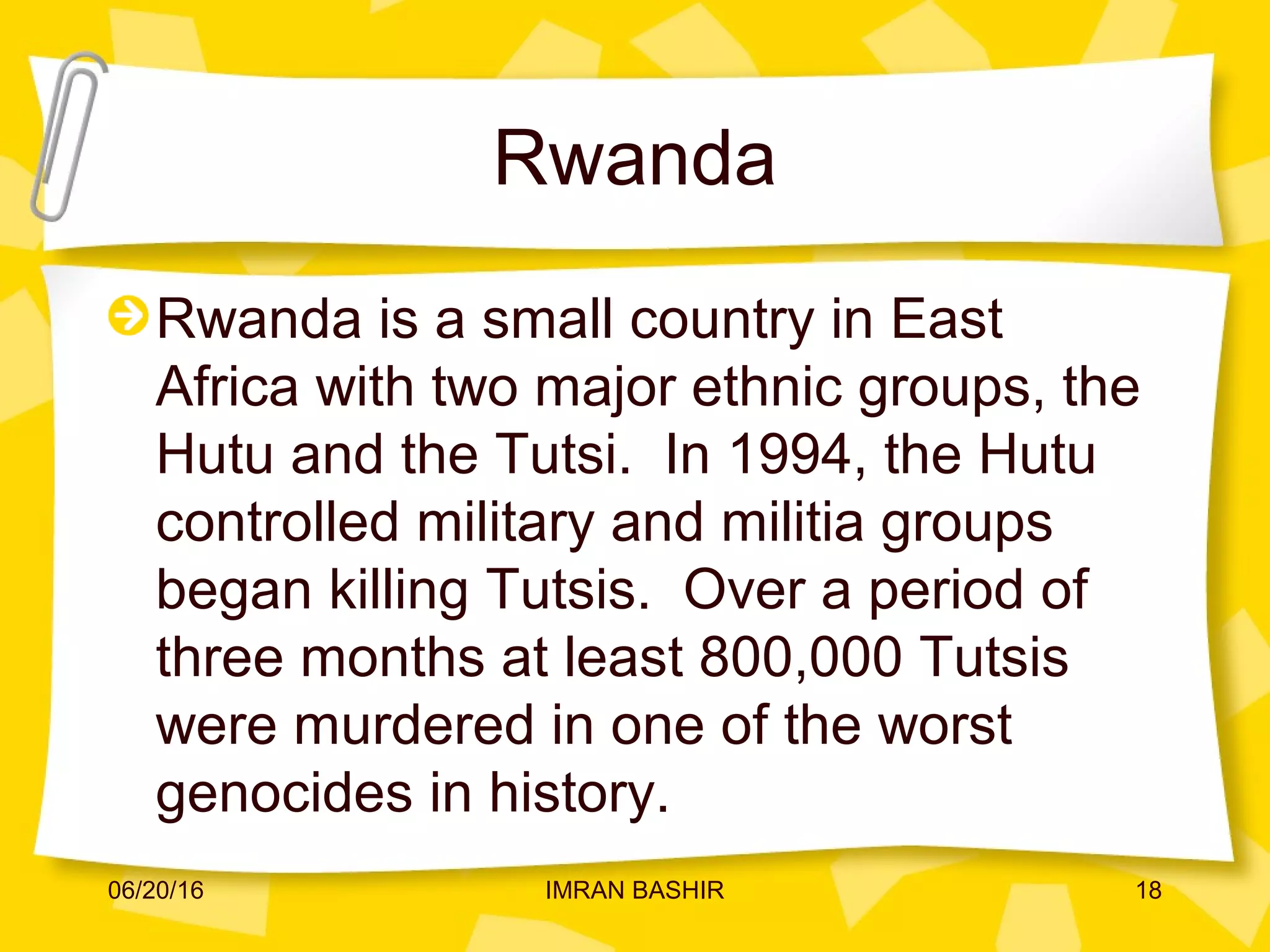 Rwanda
Rwanda is a small country in East
Africa with two major ethnic groups, the
Hutu and the Tutsi. In 1994, the Hutu
controlled military and militia groups
began killing Tutsis. Over a period of
three months at least 800,000 Tutsis
were murdered in one of the worst
genocides in history.
06/20/16 18IMRAN BASHIR
 