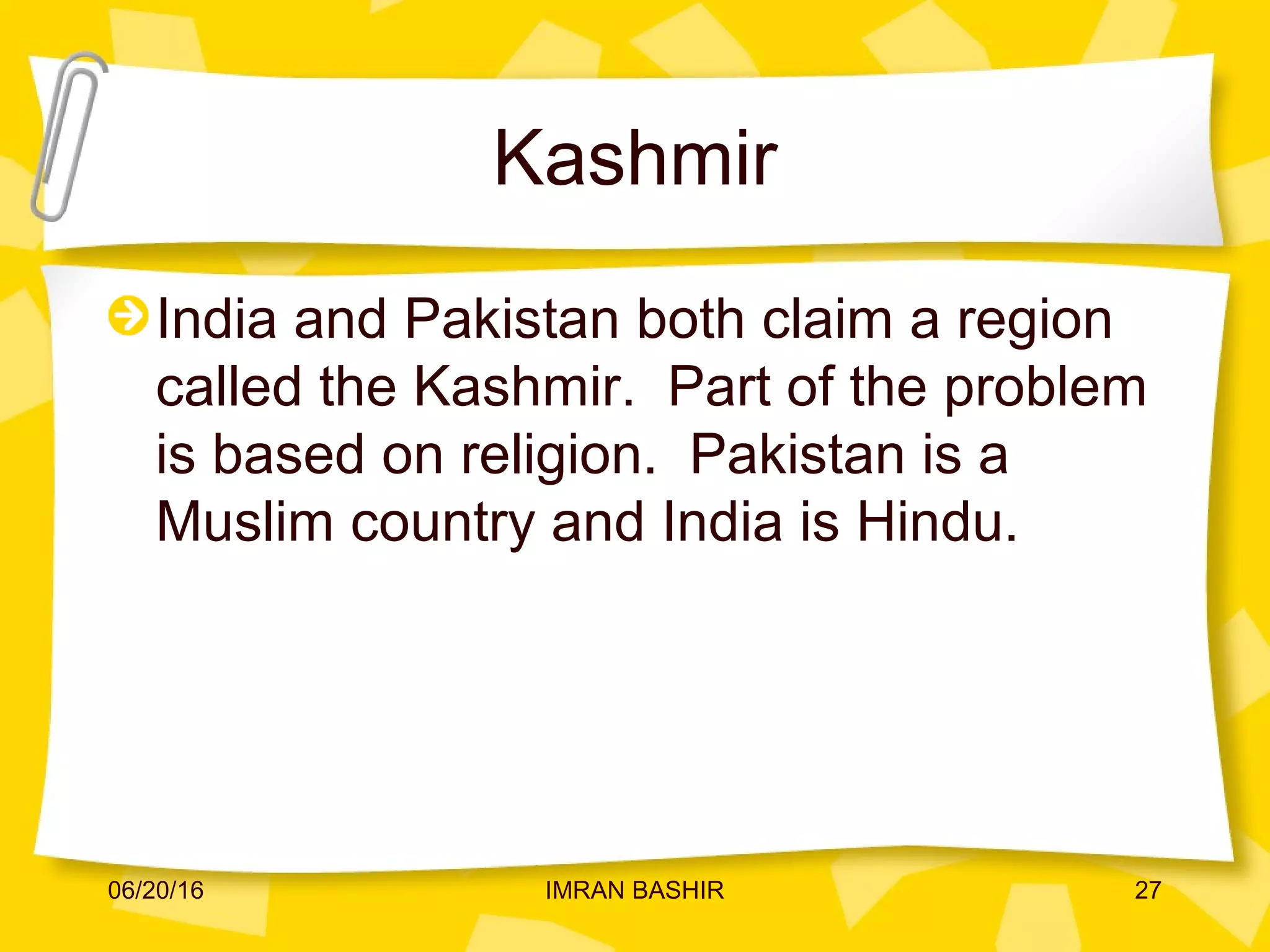 Kashmir
India and Pakistan both claim a region
called the Kashmir. Part of the problem
is based on religion. Pakistan is a
Muslim country and India is Hindu.
06/20/16 27IMRAN BASHIR
 