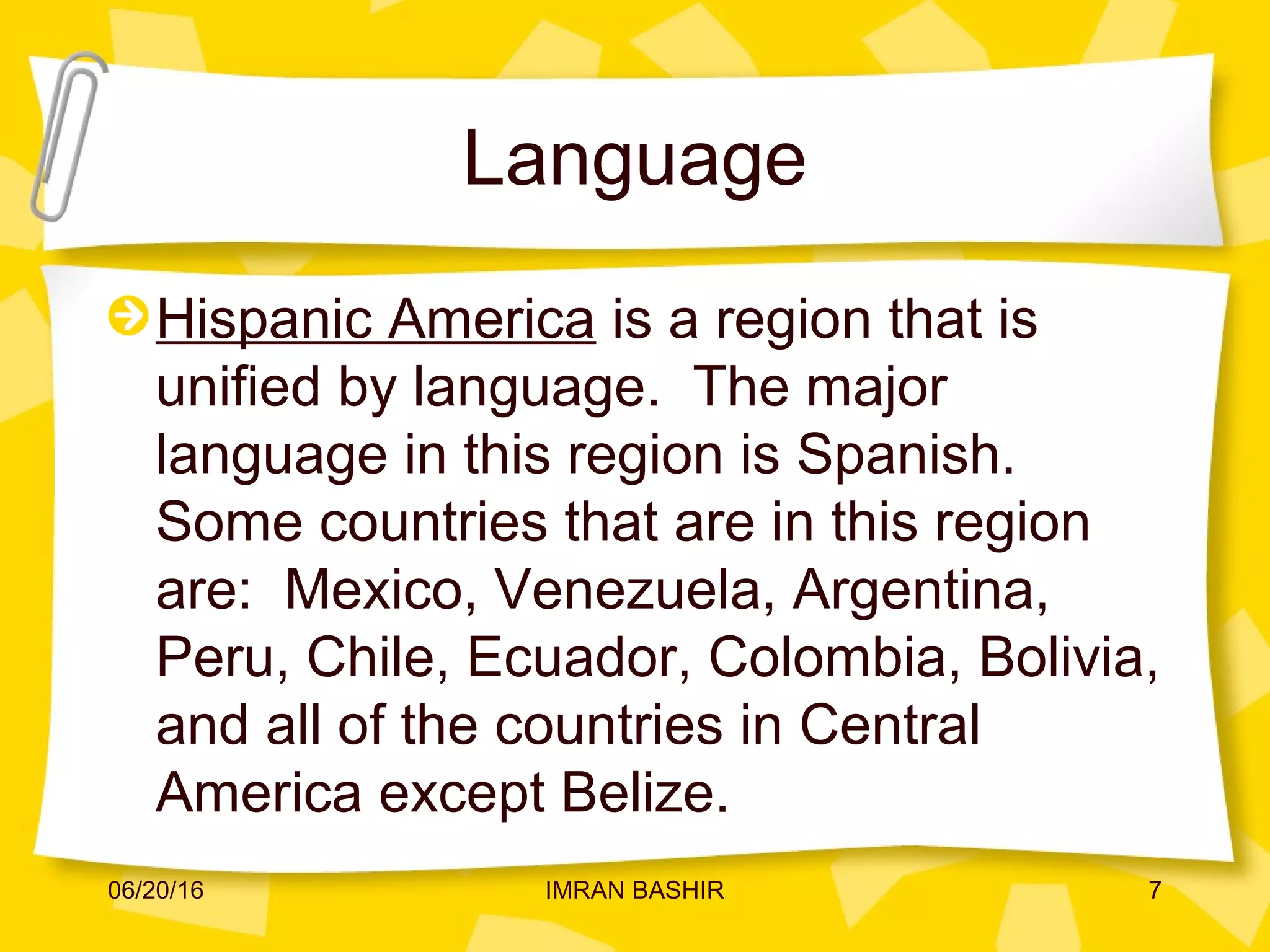Language
Hispanic America is a region that is
unified by language. The major
language in this region is Spanish.
Some countries that are in this region
are: Mexico, Venezuela, Argentina,
Peru, Chile, Ecuador, Colombia, Bolivia,
and all of the countries in Central
America except Belize.
06/20/16 7IMRAN BASHIR
 