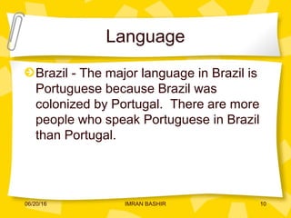 Language
Brazil - The major language in Brazil is
Portuguese because Brazil was
colonized by Portugal. There are more
people who speak Portuguese in Brazil
than Portugal.
06/20/16 10IMRAN BASHIR
 