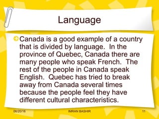 Language
Canada is a good example of a country
that is divided by language. In the
province of Quebec, Canada there are
many people who speak French. The
rest of the people in Canada speak
English. Quebec has tried to break
away from Canada several times
because the people feel they have
different cultural characteristics.
06/20/16 11IMRAN BASHIR
 