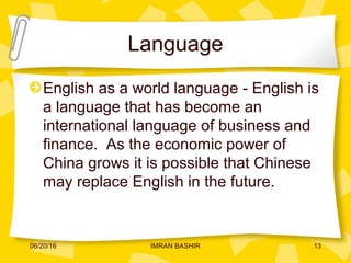 Language
English as a world language - English is
a language that has become an
international language of business and
finance. As the economic power of
China grows it is possible that Chinese
may replace English in the future.
06/20/16 13IMRAN BASHIR
 