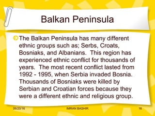 Balkan Peninsula
The Balkan Peninsula has many different
ethnic groups such as; Serbs, Croats,
Bosniaks, and Albanians. This region has
experienced ethnic conflict for thousands of
years. The most recent conflict lasted from
1992 - 1995, when Serbia invaded Bosnia.
Thousands of Bosniaks were killed by
Serbian and Croatian forces because they
were a different ethnic and religious group.
06/20/16 16IMRAN BASHIR
 