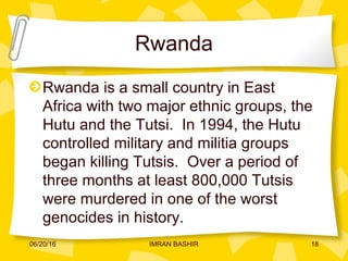 Rwanda
Rwanda is a small country in East
Africa with two major ethnic groups, the
Hutu and the Tutsi. In 1994, the Hutu
controlled military and militia groups
began killing Tutsis. Over a period of
three months at least 800,000 Tutsis
were murdered in one of the worst
genocides in history.
06/20/16 18IMRAN BASHIR
 