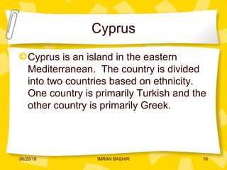 Cyprus
Cyprus is an island in the eastern
Mediterranean. The country is divided
into two countries based on ethnicity.
One country is primarily Turkish and the
other country is primarily Greek.
06/20/16 19IMRAN BASHIR
 