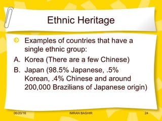 Ethnic Heritage
Examples of countries that have a
single ethnic group:
A. Korea (There are a few Chinese)
B. Japan (98.5% Japanese, .5%
Korean, .4% Chinese and around
200,000 Brazilians of Japanese origin)
06/20/16 24IMRAN BASHIR
 