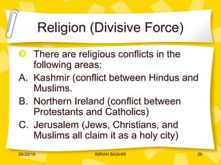 Religion (Divisive Force)
There are religious conflicts in the
following areas:
A. Kashmir (conflict between Hindus and
Muslims.
B. Northern Ireland (conflict between
Protestants and Catholics)
C. Jerusalem (Jews, Christians, and
Muslims all claim it as a holy city)
06/20/16 26IMRAN BASHIR
 