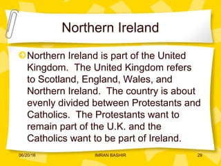 Northern Ireland
Northern Ireland is part of the United
Kingdom. The United Kingdom refers
to Scotland, England, Wales, and
Northern Ireland. The country is about
evenly divided between Protestants and
Catholics. The Protestants want to
remain part of the U.K. and the
Catholics want to be part of Ireland.
06/20/16 29IMRAN BASHIR
 