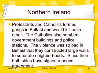Northern Ireland
Protestants and Catholics formed
gangs in Belfast and would kill each
other. The Catholics also bombed
government buildings and police
stations. The violence was so bad in
Belfast that they constructed large walls
to separate neighborhoods. Since then
both sides have signed a peace
agreement.06/20/16 30IMRAN BASHIR
 