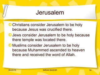 Jerusalem
Christians consider Jerusalem to be holy
because Jesus was crucified there.
Jews consider Jerusalem to be holy because
there temple was located there.
Muslims consider Jerusalem to be holy
because Muhammed ascended to heaven
there and received the word of Allah.
06/20/16 34IMRAN BASHIR
 