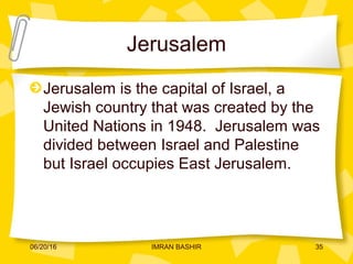 Jerusalem
Jerusalem is the capital of Israel, a
Jewish country that was created by the
United Nations in 1948. Jerusalem was
divided between Israel and Palestine
but Israel occupies East Jerusalem.
06/20/16 35IMRAN BASHIR
 