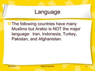 Language
The following countries have many
Muslims but Arabic is NOT the major
language: Iran, Indonesia, Turkey,
Pakistan, and Afghanistan.
06/20/16 6IMRAN BASHIR
 