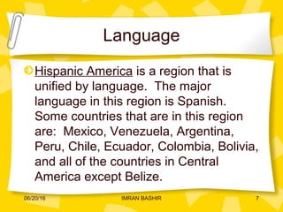 Language
Hispanic America is a region that is
unified by language. The major
language in this region is Spanish.
Some countries that are in this region
are: Mexico, Venezuela, Argentina,
Peru, Chile, Ecuador, Colombia, Bolivia,
and all of the countries in Central
America except Belize.
06/20/16 7IMRAN BASHIR
 
