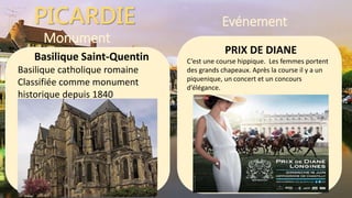 PICARDIE Evénement
Monument
Basilique Saint-Quentin
Basilique catholique romaine
Classifiée comme monument
historique depuis 1840
PRIX DE DIANE
C’est une course hippique. Les femmes portent
des grands chapeaux. Après la course il y a un
piquenique, un concert et un concours
d’élégance.
 