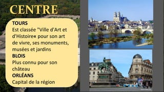CENTRE
TOURS
Est classée "Ville d'Art et
d'Histoire« pour son art
de vivre, ses monuments,
musées et jardins
BLOIS
Plus connu pour son
château
ORLÉANS
Capital de la région
 