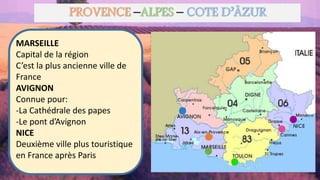 PROVENCE –ALPES – COTE D’ÂZUR
MARSEILLE
Capital de la région
C’est la plus ancienne ville de
France
AVIGNON
Connue pour:
-La Cathédrale des papes
-Le pont d’Avignon
NICE
Deuxième ville plus touristique
en France après Paris
 