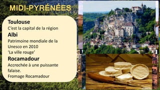 MIDI-PYRÉNÉES
Toulouse
C’est la capital de la région
Albi
Patrimoine mondiale de la
Unesco en 2010
‘La ville rouge’
Rocamadour
Accrochée à une puissante
falaise.
Fromage Rocamadour
 