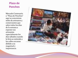 Plaza de
Ponchos
Mercado Centenario
o “Plaza de Ponchos”
aquí se concentran
miles de artesanos y
comerciantes que
salen todos los días
de la semana a
exponer sus
artesanías
especialmente los
días sábados cuando
la feria se extiende a
las calles cercanas
debido a su
magnitud e
importancia.
 