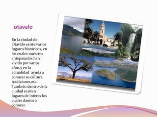 otavalo
En la ciudad de
Otavalo existe varios
lugares históricos, en
los cuales nuestros
antepasados han
vivido por varios
años y en la
actualidad ayuda a
conocer su cultura,
tradiciones,etc.
También dentro de la
ciudad existen
lugares de interes los
cuales damos a
conocer.
 