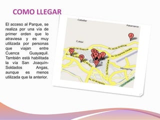 COMO LLEGAR
El acceso al Parque, se
realiza por una vía de
primer orden que lo
atraviesa y es muy
utilizada por personas
que viajan entre
Cuenca Guayaquil.
También está habilitada
la vía San Joaquín-
Soldados Angas,
aunque es menos
utilizada que la anterior.
 