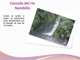 Cascada del río
Nambillo
invitan al turista a
recibir un refrescante
baño deslizándose por
el tobogán de más de
15 metros.
 