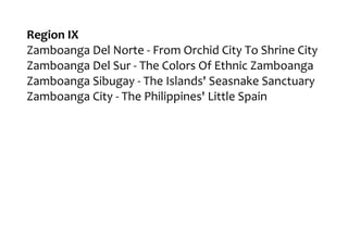 Region IX
Zamboanga Del Norte - From Orchid City To Shrine City
Zamboanga Del Sur - The Colors Of Ethnic Zamboanga
Zamboanga Sibugay - The Islands' Seasnake Sanctuary
Zamboanga City - The Philippines' Little Spain
 