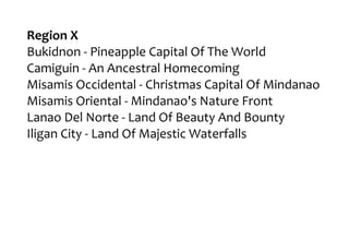 Region X
Bukidnon - Pineapple Capital Of The World
Camiguin - An Ancestral Homecoming
Misamis Occidental - Christmas Capital Of Mindanao
Misamis Oriental - Mindanao's Nature Front
Lanao Del Norte - Land Of Beauty And Bounty
Iligan City - Land Of Majestic Waterfalls
 