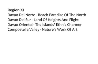 Region XI
Davao Del Norte - Beach Paradise Of The North
Davao Del Sur - Land Of Heights And Flight
Davao Oriental - The Islands' Ethnic Charmer
Compostella Valley - Nature's Work Of Art
 