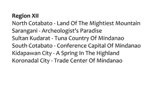 Region XII
North Cotabato - Land Of The Mightiest Mountain
Sarangani - Archeologist's Paradise
Sultan Kudarat - Tuna Country Of Mindanao
South Cotabato - Conference Capital Of Mindanao
Kidapawan City - A Spring In The Highland
Koronadal City - Trade Center Of Mindanao
 