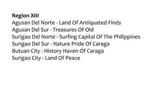 Region XIII
Agusan Del Norte - Land Of Antiquated Finds
Agusan Del Sur - Treasures Of Old
Surigao Del Norte - Surfing Capital Of The Philippines
Surigao Del Sur - Nature Pride Of Caraga
Butuan City - History Haven Of Caraga
Surigao City - Land Of Peace
 