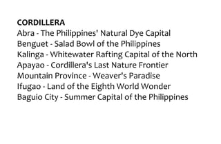 CORDILLERA
Abra - The Philippines' Natural Dye Capital
Benguet - Salad Bowl of the Philippines
Kalinga - Whitewater Rafting Capital of the North
Apayao - Cordillera's Last Nature Frontier
Mountain Province - Weaver's Paradise
Ifugao - Land of the Eighth World Wonder
Baguio City - Summer Capital of the Philippines
 