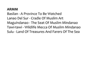 ARMM
Basilan - A Province To Be Watched
Lanao Del Sur - Cradle Of Muslim Art
Maguindanao - The Seat Of Muslim Mindanao
Tawi-tawi - Wildlife Mecca Of Muslim Mindanao
Sulu - Land Of Treasures And Farers Of The Sea
 