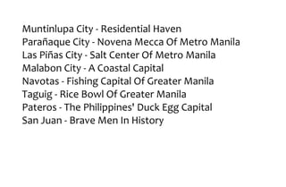 Muntinlupa City - Residential Haven
Parañaque City - Novena Mecca Of Metro Manila
Las Piñas City - Salt Center Of Metro Manila
Malabon City - A Coastal Capital
Navotas - Fishing Capital Of Greater Manila
Taguig - Rice Bowl Of Greater Manila
Pateros - The Philippines' Duck Egg Capital
San Juan - Brave Men In History
 