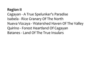 Region II
Cagayan - A True Spelunker's Paradise
Isabela - Rice Granary Of The North
Nueva Vizcaya - Watershed Haven Of The Valley
Quirino - Forest Heartland Of Cagayan
Batanes - Land Of The True Insulars
 