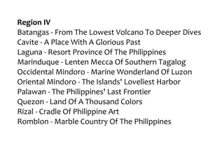 Region IV
Batangas - From The Lowest Volcano To Deeper Dives
Cavite - A Place With A Glorious Past
Laguna - Resort Province Of The Philippines
Marinduque - Lenten Mecca Of Southern Tagalog
Occidental Mindoro - Marine Wonderland Of Luzon
Oriental Mindoro - The Islands' Loveliest Harbor
Palawan - The Philippines' Last Frontier
Quezon - Land Of A Thousand Colors
Rizal - Cradle Of Philippine Art
Romblon - Marble Country Of The Philippines
 