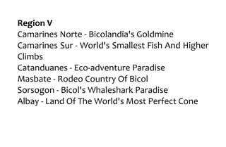 Region V
Camarines Norte - Bicolandia's Goldmine
Camarines Sur - World's Smallest Fish And Higher
Climbs
Catanduanes - Eco-adventure Paradise
Masbate - Rodeo Country Of Bicol
Sorsogon - Bicol's Whaleshark Paradise
Albay - Land Of The World's Most Perfect Cone
 