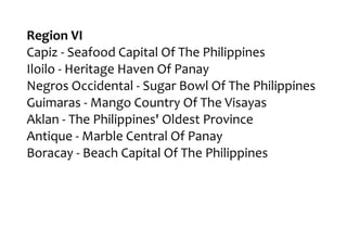 Region VI
Capiz - Seafood Capital Of The Philippines
Iloilo - Heritage Haven Of Panay
Negros Occidental - Sugar Bowl Of The Philippines
Guimaras - Mango Country Of The Visayas
Aklan - The Philippines' Oldest Province
Antique - Marble Central Of Panay
Boracay - Beach Capital Of The Philippines
 